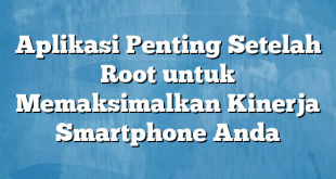 Aplikasi Penting Setelah Root untuk Memaksimalkan Kinerja Smartphone Anda