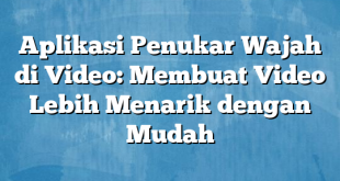 Aplikasi Penukar Wajah di Video: Membuat Video Lebih Menarik dengan Mudah