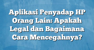 Aplikasi Penyadap HP Orang Lain: Apakah Legal dan Bagaimana Cara Mencegahnya?