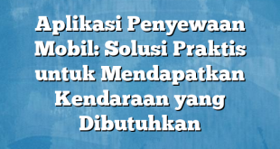 Aplikasi Penyewaan Mobil: Solusi Praktis untuk Mendapatkan Kendaraan yang Dibutuhkan