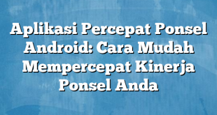 Aplikasi Percepat Ponsel Android: Cara Mudah Mempercepat Kinerja Ponsel Anda