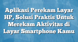 Aplikasi Perekam Layar HP, Solusi Praktis Untuk Merekam Aktivitas di Layar Smartphone Kamu