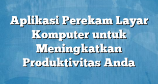 Aplikasi Perekam Layar Komputer untuk Meningkatkan Produktivitas Anda