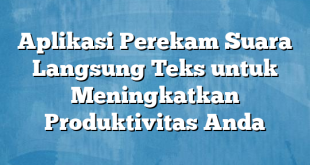 Aplikasi Perekam Suara Langsung Teks untuk Meningkatkan Produktivitas Anda