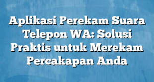 Aplikasi Perekam Suara Telepon WA: Solusi Praktis untuk Merekam Percakapan Anda