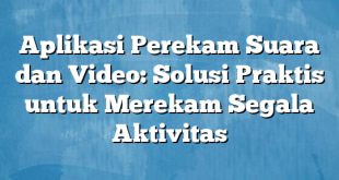 Aplikasi Perekam Suara dan Video: Solusi Praktis untuk Merekam Segala Aktivitas