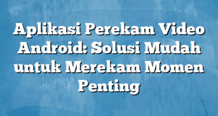 Aplikasi Perekam Video Android: Solusi Mudah untuk Merekam Momen Penting