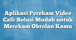 Aplikasi Perekam Video Call: Solusi Mudah untuk Merekam Obrolan Kamu