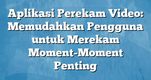 Aplikasi Perekam Video: Memudahkan Pengguna untuk Merekam Moment-Moment Penting