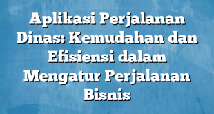 Aplikasi Perjalanan Dinas: Kemudahan dan Efisiensi dalam Mengatur Perjalanan Bisnis