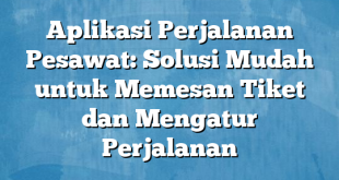 Aplikasi Perjalanan Pesawat: Solusi Mudah untuk Memesan Tiket dan Mengatur Perjalanan