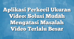 Aplikasi Perkecil Ukuran Video: Solusi Mudah Mengatasi Masalah Video Terlalu Besar