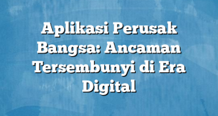 Aplikasi Perusak Bangsa: Ancaman Tersembunyi di Era Digital