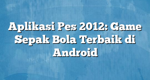 Aplikasi Pes 2012: Game Sepak Bola Terbaik di Android