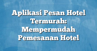 Aplikasi Pesan Hotel Termurah: Mempermudah Pemesanan Hotel