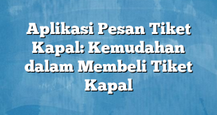 Aplikasi Pesan Tiket Kapal: Kemudahan dalam Membeli Tiket Kapal