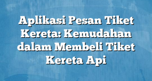 Aplikasi Pesan Tiket Kereta: Kemudahan dalam Membeli Tiket Kereta Api