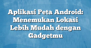 Aplikasi Peta Android: Menemukan Lokasi Lebih Mudah dengan Gadgetmu