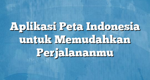 Aplikasi Peta Indonesia untuk Memudahkan Perjalananmu