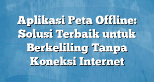 Aplikasi Peta Offline: Solusi Terbaik untuk Berkeliling Tanpa Koneksi Internet