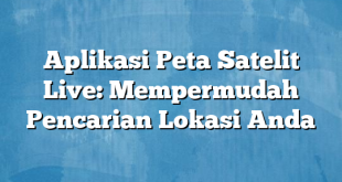 Aplikasi Peta Satelit Live: Mempermudah Pencarian Lokasi Anda