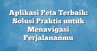 Aplikasi Peta Terbaik: Solusi Praktis untuk Menavigasi Perjalananmu