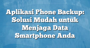 Aplikasi Phone Backup: Solusi Mudah untuk Menjaga Data Smartphone Anda