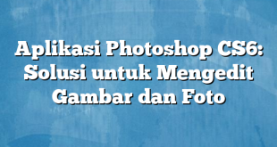 Aplikasi Photoshop CS6: Solusi untuk Mengedit Gambar dan Foto