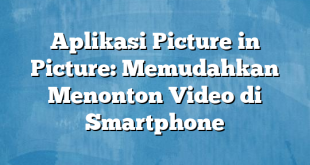 Aplikasi Picture in Picture: Memudahkan Menonton Video di Smartphone