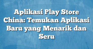 Aplikasi Play Store China: Temukan Aplikasi Baru yang Menarik dan Seru