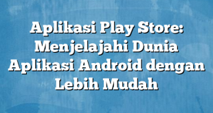 Aplikasi Play Store: Menjelajahi Dunia Aplikasi Android dengan Lebih Mudah