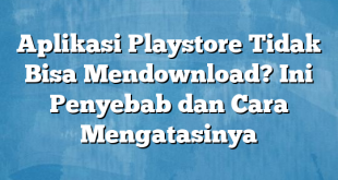 Aplikasi Playstore Tidak Bisa Mendownload? Ini Penyebab dan Cara Mengatasinya