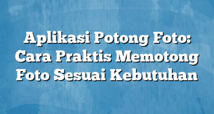 Aplikasi Potong Foto: Cara Praktis Memotong Foto Sesuai Kebutuhan