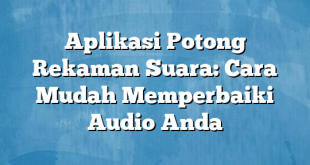 Aplikasi Potong Rekaman Suara: Cara Mudah Memperbaiki Audio Anda