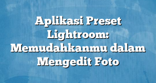 Aplikasi Preset Lightroom: Memudahkanmu dalam Mengedit Foto