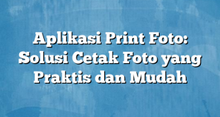 Aplikasi Print Foto: Solusi Cetak Foto yang Praktis dan Mudah