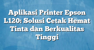 Aplikasi Printer Epson L120: Solusi Cetak Hemat Tinta dan Berkualitas Tinggi