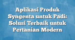 Aplikasi Produk Syngenta untuk Padi: Solusi Terbaik untuk Pertanian Modern