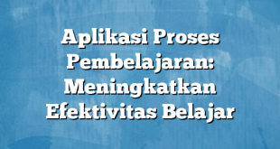 Aplikasi Proses Pembelajaran: Meningkatkan Efektivitas Belajar