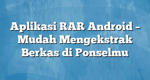 Aplikasi RAR Android – Mudah Mengekstrak Berkas di Ponselmu