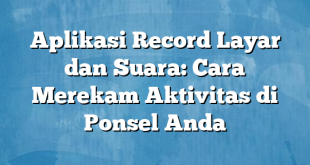 Aplikasi Record Layar dan Suara: Cara Merekam Aktivitas di Ponsel Anda