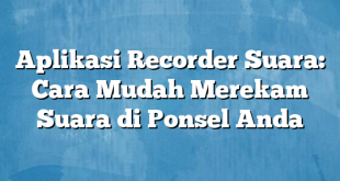 Aplikasi Recorder Suara: Cara Mudah Merekam Suara di Ponsel Anda