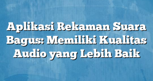 Aplikasi Rekaman Suara Bagus: Memiliki Kualitas Audio yang Lebih Baik