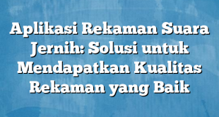 Aplikasi Rekaman Suara Jernih: Solusi untuk Mendapatkan Kualitas Rekaman yang Baik