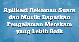 Aplikasi Rekaman Suara dan Musik: Dapatkan Pengalaman Merekam yang Lebih Baik