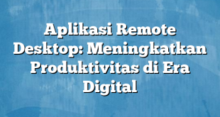 Aplikasi Remote Desktop: Meningkatkan Produktivitas di Era Digital