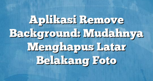 Aplikasi Remove Background: Mudahnya Menghapus Latar Belakang Foto