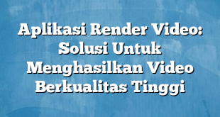 Aplikasi Render Video: Solusi Untuk Menghasilkan Video Berkualitas Tinggi