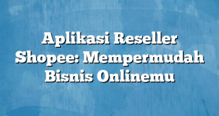 Aplikasi Reseller Shopee: Mempermudah Bisnis Onlinemu