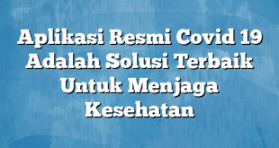 Aplikasi Resmi Covid 19 Adalah Solusi Terbaik Untuk Menjaga Kesehatan